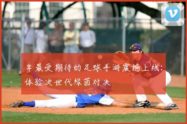 年最受期待的足球手游震撼上线:体验次世代绿茵对决
