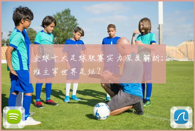 全球十大足球联赛实力深度解析:谁主宰世界足坛?