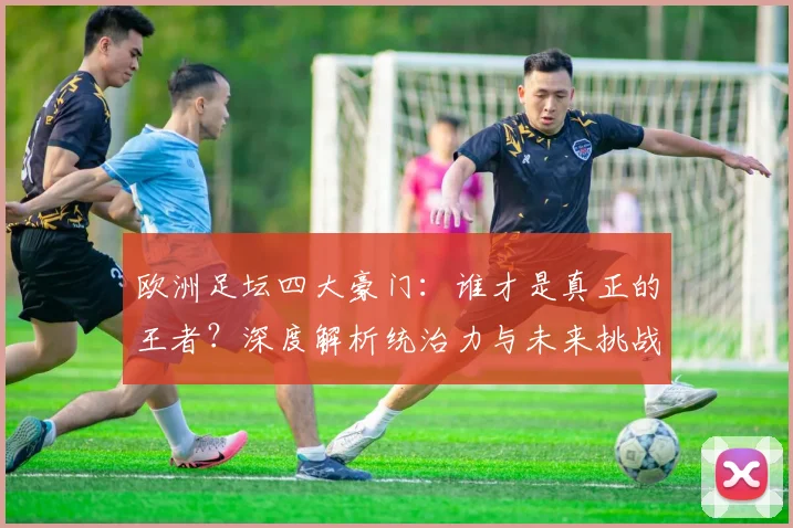 欧洲足坛四大豪门：谁才是真正的王者？深度解析统治力与未来挑战