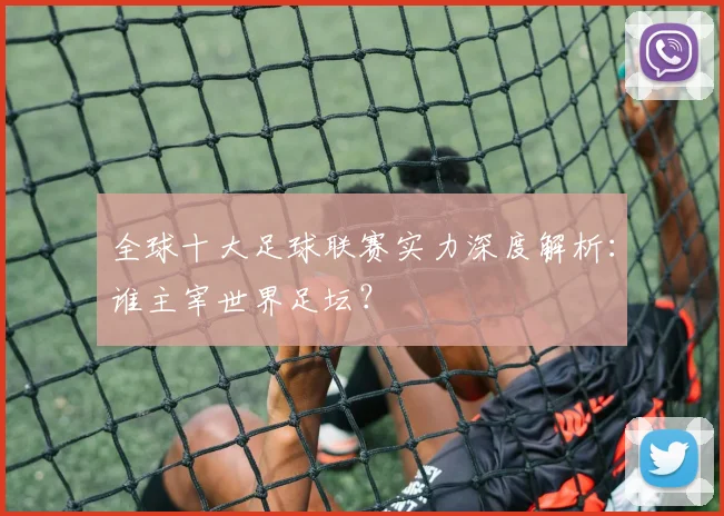 全球十大足球联赛实力深度解析:谁主宰世界足坛?