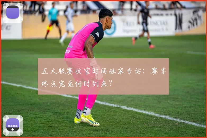五大联赛收官时间独家专访:赛季终点究竟何时到来?